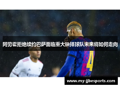 阿劳霍拒绝续约巴萨面临重大抉择球队未来将如何走向