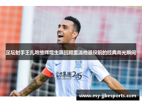 足坛射手王扎哈维辉煌生涯回顾重温他退役前的经典高光瞬间