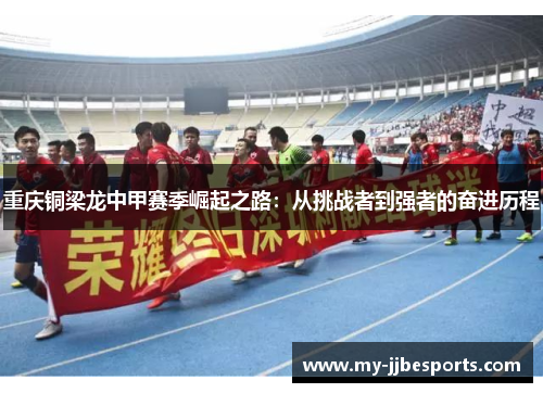 重庆铜梁龙中甲赛季崛起之路：从挑战者到强者的奋进历程